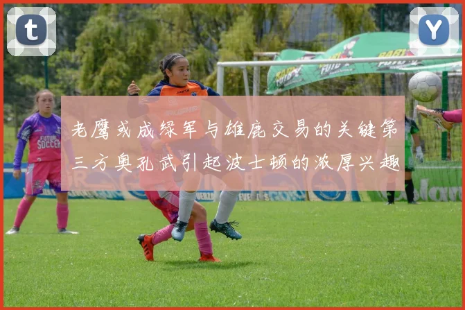 老鹰或成绿军与雄鹿交易的关键第三方奥孔武引起波士顿的浓厚兴趣
