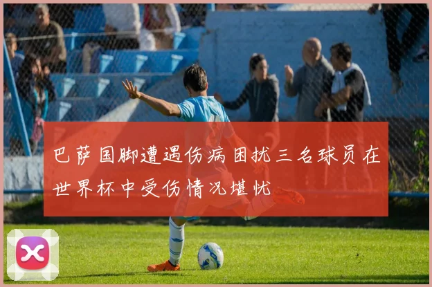 巴萨国脚遭遇伤病困扰三名球员在世界杯中受伤情况堪忧