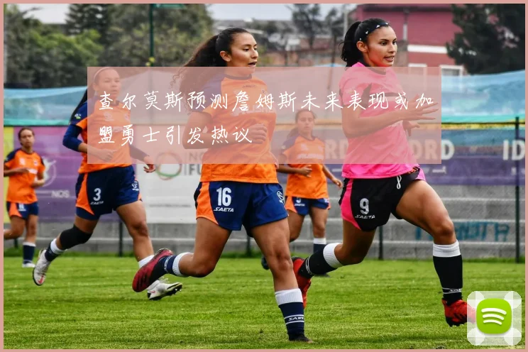 查尔莫斯预测詹姆斯未来表现或加盟勇士引发热议