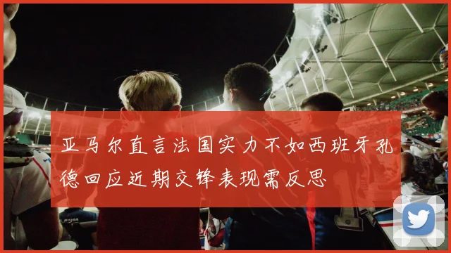 亚马尔直言法国实力不如西班牙孔德回应近期交锋表现需反思