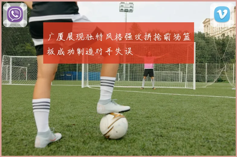 广厦展现独特风格强攻拼抢前场篮板成功制造对手失误