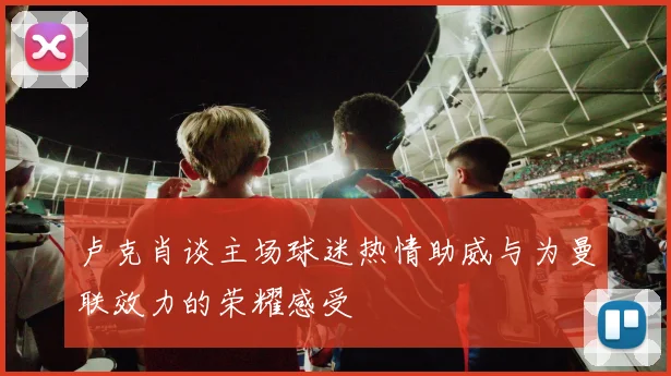 卢克肖谈主场球迷热情助威与为曼联效力的荣耀感受