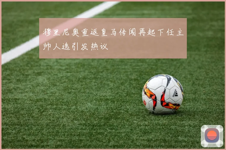 穆里尼奥重返皇马传闻再起下任主帅人选引发热议