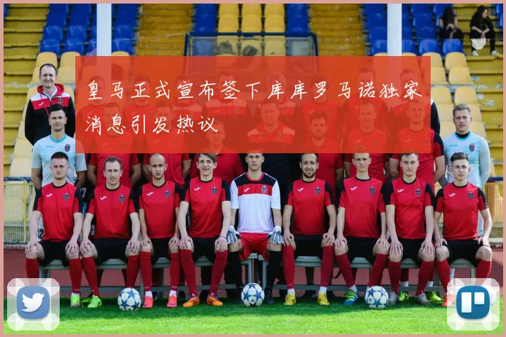 皇马正式宣布签下库库罗马诺独家消息引发热议