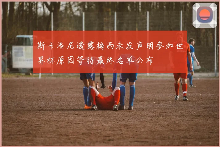斯卡洛尼透露梅西未发声明参加世界杯原因等待最终名单公布