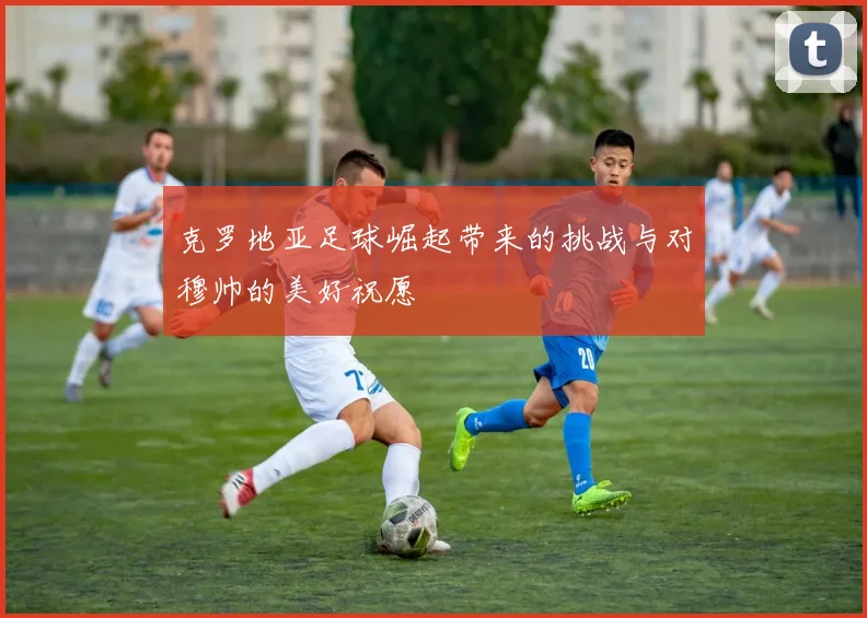 克罗地亚足球崛起带来的挑战与对穆帅的美好祝愿
