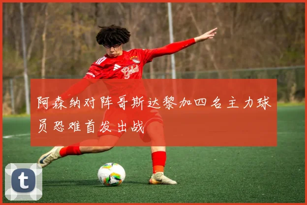 阿森纳对阵哥斯达黎加四名主力球员恐难首发出战