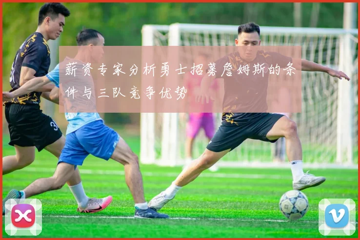薪资专家分析勇士招募詹姆斯的条件与三队竞争优势